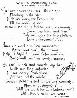 WCTU prohibition song - Air - Hold the Fort - Ho! My comrades, see - this signal Floating in the sky, Bids us work for Prohibition till the world is dry. Chorus : old the fort for we are coming, Comrades tried and true. We will work for Prohibition, Law enforcement, too. Now we want a million members: Come and swell he throng. Help us fight for Law Enforcement - Sing with us this song: chorus: So we'll work and march together with our flag unfurled, Till we carry Prohibition All around the world. Chorus: Hold the fort for we are coming, Marching, singing still. Will we work for Law Enforcement ? With God's help - We will.